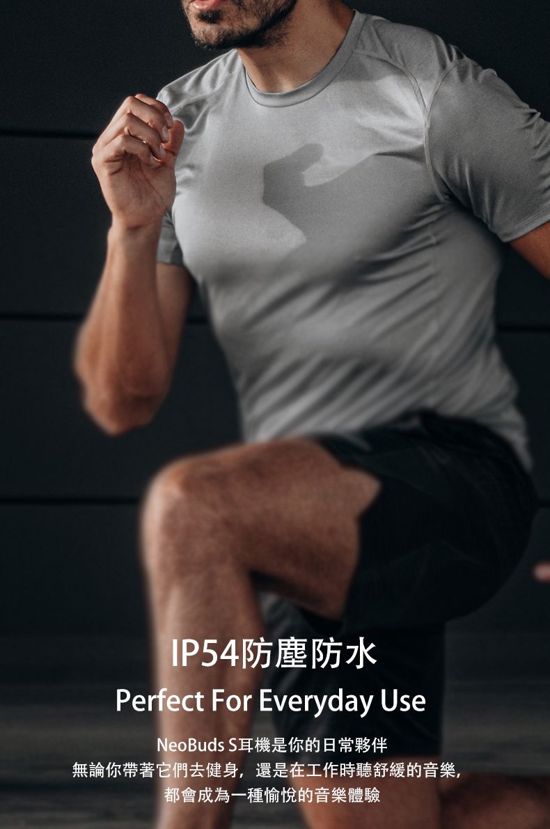 IP54防塵防水Perfect For Everyday UseNeoBuds S耳機是你的日常夥伴無論你帶著它們去健身,還是在工作時聽舒緩的音樂,都會成為一種愉悅的音樂體驗