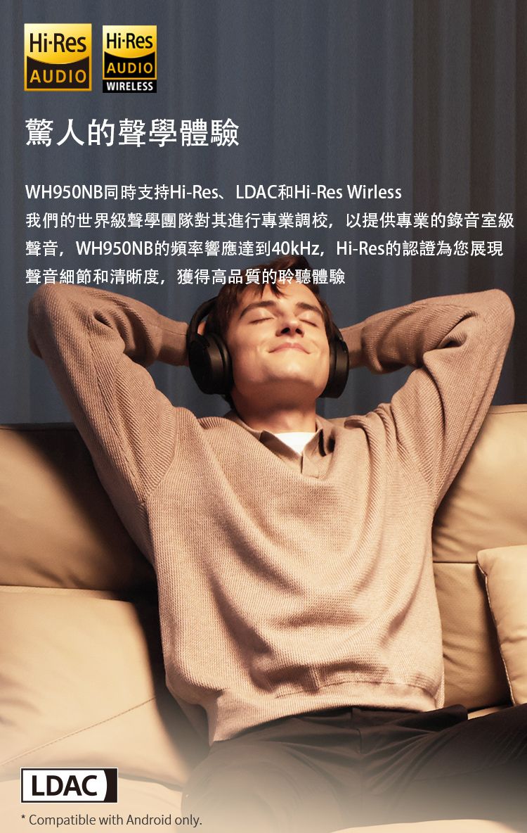 HiRes Hi-ResAUDIOAUDIOWIRELESS驚人的聲學體驗WH950NB同時支持Hi-Res、LDAC和Hi-Res Wirless我們的世界級聲學團隊對其進行專業調校,以提供專業的錄音室級聲音,WH950NB的頻率響應達到40kHz,Hi-Res的認證為您展現聲音細節和清晰度,獲得高品質的聆聽體驗LDAC* Compatible with Android only.