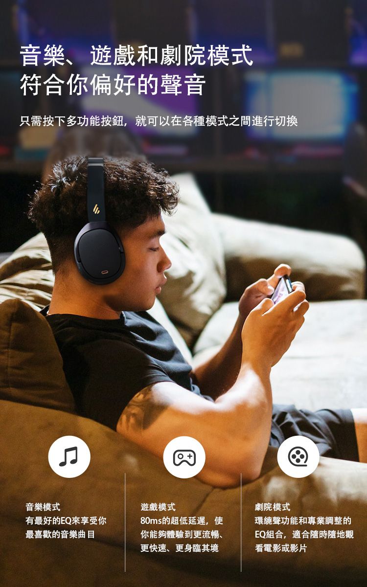 音樂、遊戲和劇院模式符合你偏好的聲音只需按下多功能按鈕,就可以在各種模式之間進行切換音樂模式有最好的EQ來享受你最喜歡的音樂曲目遊戲模式80ms的超低延遲,使你能夠體驗到更流暢、更快速、更身臨其境劇院模式環繞聲功能和專業調整的EQ組合,適合隨時隨地觀看電影或影片