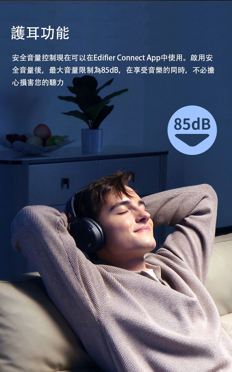 護耳功能安全音量控制現在可以在Edifier Connect App中使用。啟用安全音量後,最大音量限制為85dB,在享受音樂的同時,不必擔心損害您的聽力85dB