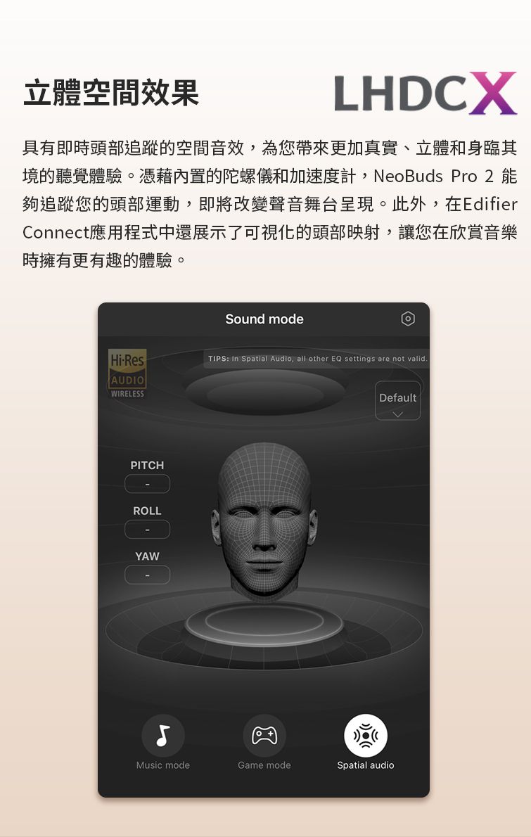 立體空間效果LHDCX具有即時頭部追蹤的空間音效,為您帶來更加真實、立體和身臨其境的聽覺體驗。憑藉內置的陀螺儀和加速度計,NeoBuds Pro 2 能夠追蹤您的頭部運動,即將改變聲音舞台呈現。此外,在EdifierConnect應用程式中還展示了可視化的頭部映射,讓您在欣賞音樂時擁有更有趣的體驗。Sound modeHiResTIPS: In Spatial Audio, all other EQ settings are not valid.AUDIOWIRELESSDefaultPITCHROLLYAWMusic modeGame modeSpatial audio
