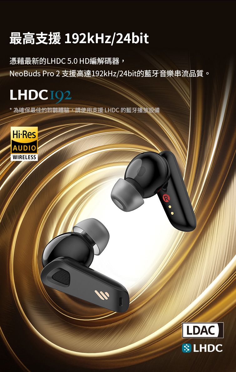 192kHz/24bit憑藉最新的LHDC 5.0 HD編解碼器,NeoBuds Pro 2 支援高達192kHz/24bit的藍牙音樂串流品質。LHDC192*為確保最佳的聆聽體驗,請使用支援 LHDC 的藍牙播放設備HiResAUDIOWIRELESSLDACLHDC