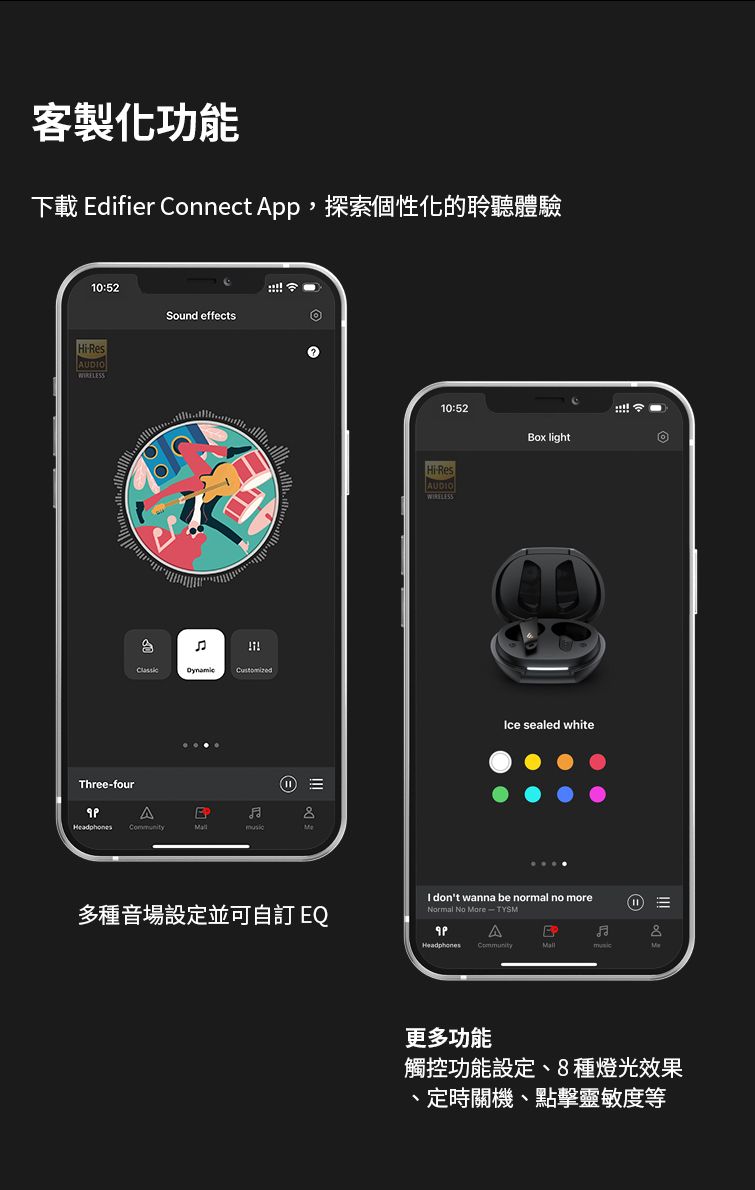 客製化功能下載 difier Connect App,探索個性化的聆聽體驗10:52HiResAUDOSound effectshreefourT AE 10:52Box lightHi-ResAUDIOIce sealed white多種音場設定並可 EQI dont wanna be normal no moreNormal No More - TYSMA 更多功能觸控功能設定、8種燈光效果、定時關機、點擊靈敏度等