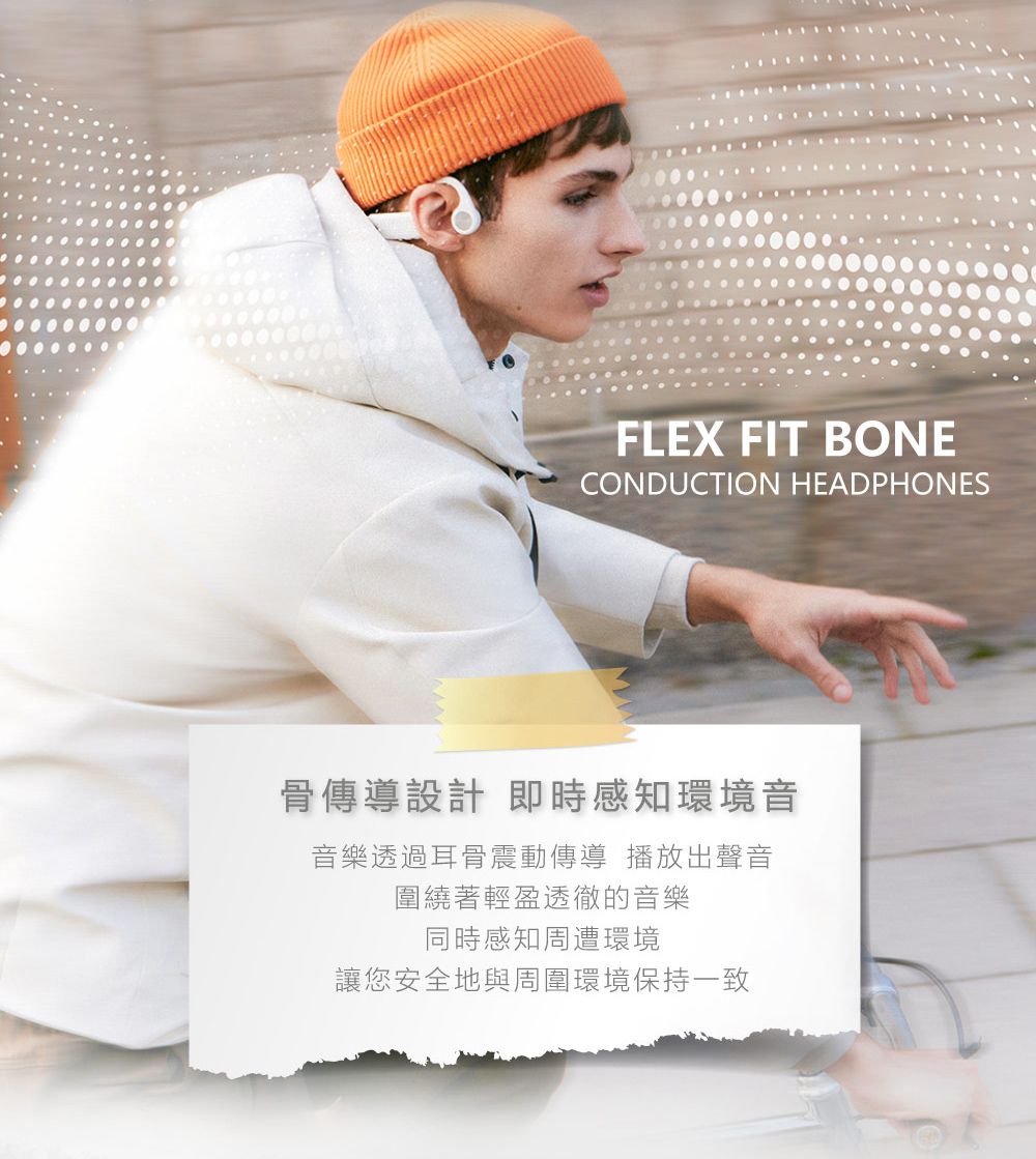 FLEX FIT BONECONDUCTION HEADPHONES骨傳導設計 即時感知環境音音樂透過耳骨震動傳導 播放出聲音圍繞著輕盈透徹的音樂同時感知周遭環境讓您安全地與周圍環境保持一致