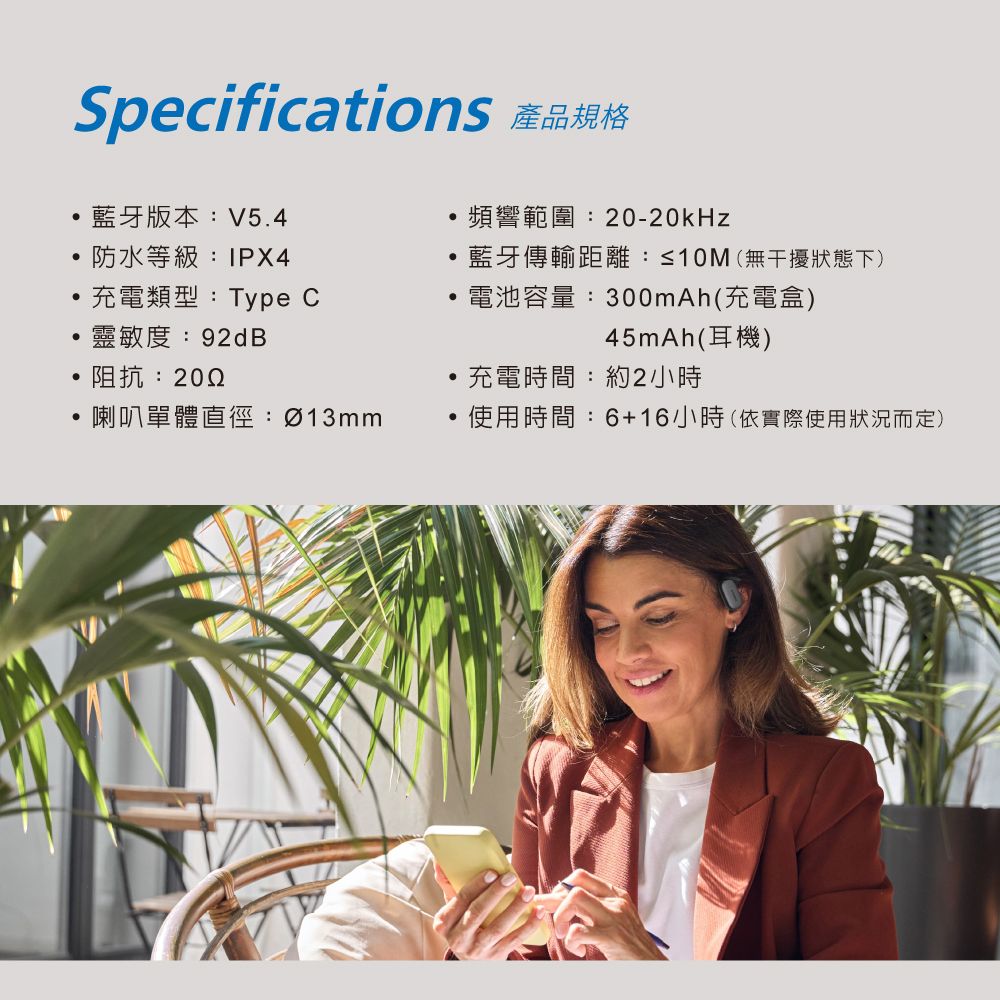 Specifications 產品規格藍牙版本:V54頻響範圍:20-20kHz防水等級:IPX4藍牙傳輸距離:≤10M(無干擾狀態下)充電類型:Type C電池容量:300mAh(充電盒)靈敏度:92dB45mAh(耳機)阻抗:.充電時間:約2小時喇叭單體直徑:Ø13mm使用時間:6+16小時(依實際使用狀況而定)