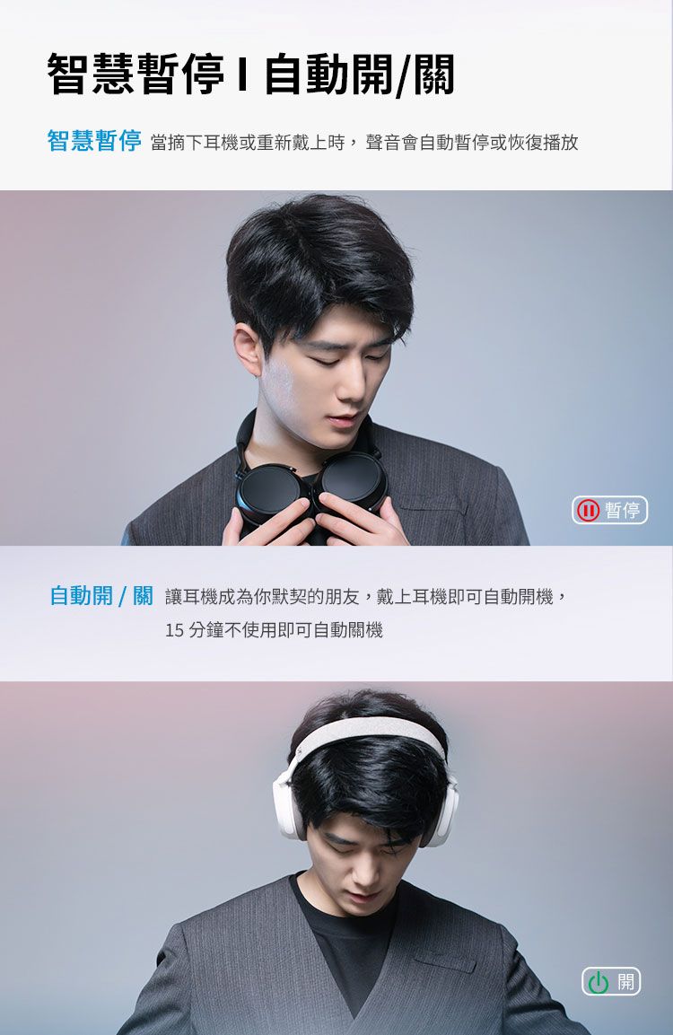 智慧暫停自動/關智慧暫停 當摘下耳機或重新戴上時,聲音會自動暫停或恢復播放自動開/關 讓耳機成為你默契的朋友,戴上耳機即可自動開機,15分鐘不使用即可自動關機① 暫停 開