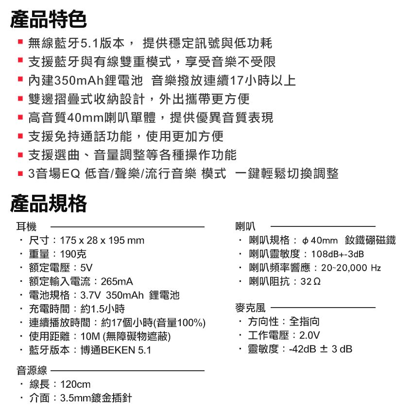 產品特色 無線藍牙51版本, 提供穩定訊號與低功耗支援藍牙與有線雙重模式,享受音樂不受限內建350mAh鋰電池 音樂撥放連續17小時以上 雙邊摺疊式收納設計,外出攜帶更方便 高音質40mm喇叭單體,提供優異音質表現支援免持通話功能,使用更加方便支援選曲、音量調整等各種操作功能3音場EQ低音/聲樂/流行音樂 模式 一鍵輕鬆切換調整產品規格耳機喇叭尺寸:175  8 x195 mm重量:190克額定電壓:5V額定輸入電流:265mA電池規格:3.7V 350mAh 鋰電池喇叭規格:40mm 釹鐵硼磁鐵喇叭靈敏度:108dB+-3dB喇叭頻率響應: Hz喇叭阻抗:32 2充電時間:約1.5小時麥克風連續播放時間:約17個小時(音量100%)方向性:全指向使用距離:10M (無障礙物遮蔽)藍牙版本:博通BEKEN 5.1音源線.線長:120cm介面:3.5mm鍍金插針工作電壓:2.0V靈敏度:-42dB ± 3 dB