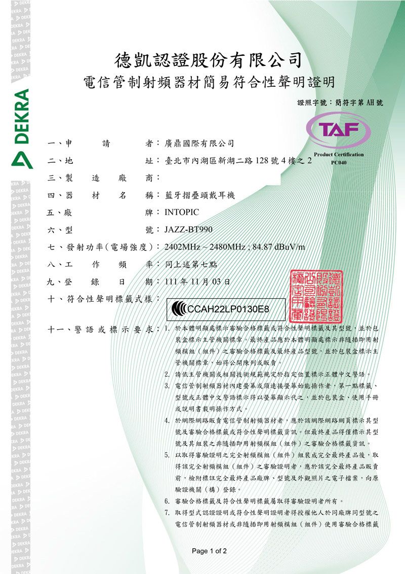 EK A KKRA德凱認證股份有限公司電信管制射頻器材簡易符合性聲明證明 證照字簡符字第AH 號TAF申請者 廣鼎國際有限公司KRA  二、地址: 臺北市內湖區新湖二路28號4樓之2Product CertificationPC040三、製 造廠商:器 材 稱: 藍牙摺疊頭戴耳機RAKR五、廠牌: INTOPIC A KDKRA DKRA DEEKRADEK DDEKRA KRA DEDEKRAKRA DDEKRAEKRADEKRADEKRADEKDEKRADEKRADEKRAREDEKRADEKREKRAAD DEKDEKRADEKRAKRADDEKRAKRA DEDEKRAEKRADEKRDEKRA六、型號: JAZZ-BT990七、發射功率電場強度): 2402MHz~2480MHz 8487dBuVm/八、工作頻率:同上述第七點九、登 錄 日 期:111年11月03日十、符合性聲明標籤式樣:(CCAH22LP0130E8十一、警語或標示要求:1.於本體明顯處標示審驗合格標籤或符合性聲明標籤及其型號並於包裝盒標示主管機關標章。最終產品應於本體明顯處標示非隨插即用射頻模組(組件)之審驗合格標籤及最終產品型號,並於包裝盒標示主管機關標章,始得公開陳列或販賣。2.請依主管機關或相關技術規範規定於指定位置標示正體中文警語。3.電信管制射頻器材內建螢幕或須連接螢幕始能操作者,第一點標籤、型號或正體中文警語標示得以螢幕顯示代之,並於包裝盒、使用手冊或說明書載明操作方式。4. 於網際網路販賣電信管制射頻器材者,應於該網際網路網頁標示其型號及審驗合格標籤或符合性聲明標籤資訊。但最終產品得僅標示其型號及其組裝之非隨插即用射頻模組(組件)之審驗合格標籤資訊。以取得審驗證明之完全射頻模組(組件)組裝成完全最終產品後,取得該完全射頻模組(組件)之審驗證明者,應於該完全最終產品販賣前,檢附標註完全最終產品廠牌、型號及外觀照片之電子檔案,向原驗證機關(構)登錄。6. 審驗合格標籤及符合性聲明標籤屬取得審驗證明者所有。7. 取得型式認證證明或符合性聲明證明者得授權他人於同廠牌同型號之電信管制射頻器材或非隨插即用射頻模組(組件)使用審驗合格標籤Page 1 of 2