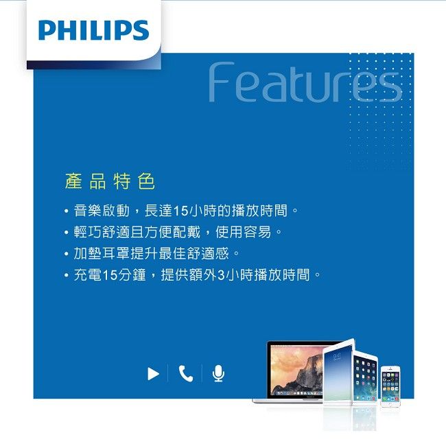 PHILIPSFeatures產品特色音樂啟動長達15小時的播放時間。,輕巧舒適且方便配戴,使用容易。加耳罩提升最佳舒適感。充電15分鐘,提供額外3小時播放時間。