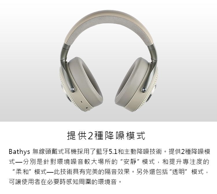 提供2種降噪模式Bathys 無線頭戴式耳機採用了藍牙5.1和主動降噪技術。提供2種降噪模式–分別是針對環境噪音較大場所的“安靜模式,和提升專注度的“柔和”模式——此技術具有完美的隔音效果。另外還包括“透明”模式,可讓使用者在必要時感知周圍的環境音。