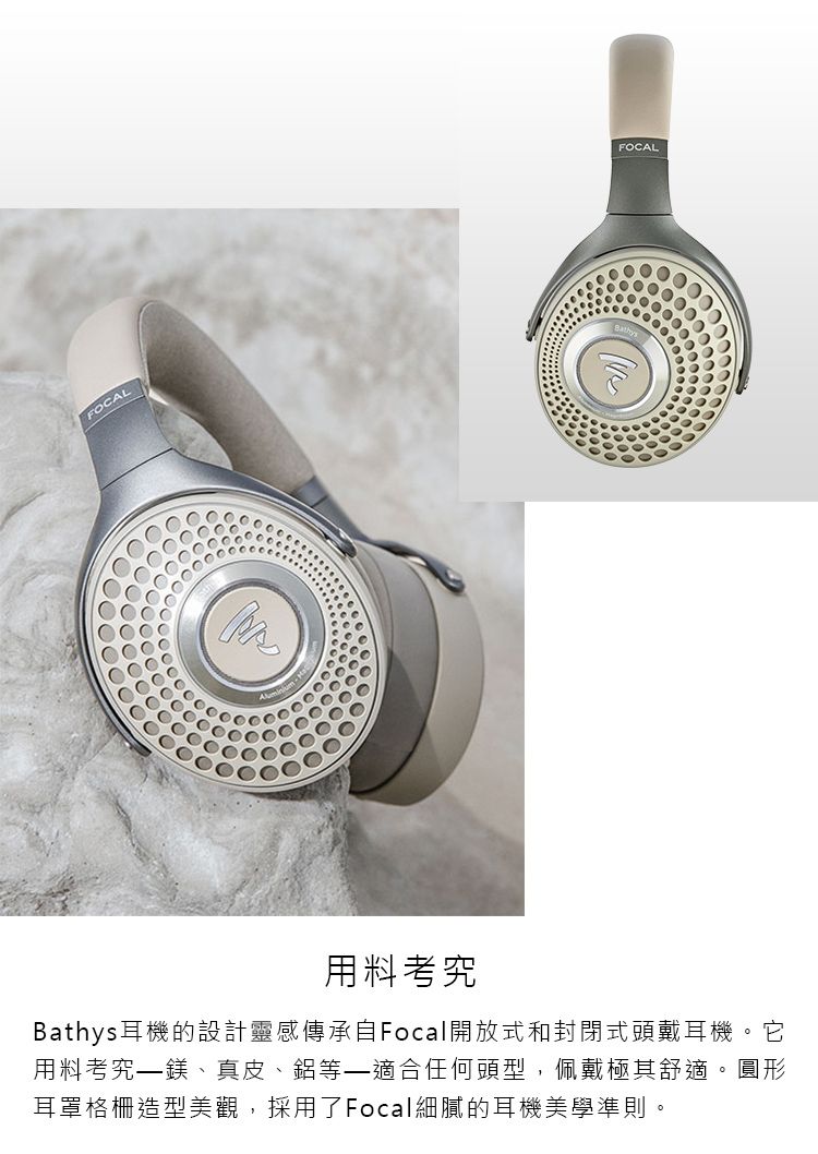 FOCALFOCAL用料考究Bathys耳機的設計靈感傳承自Focal開放式和封閉式頭戴耳機。它用料考究鎂、真皮、鋁等–適合任何頭型,佩戴極其舒適。圓形耳罩格柵造型美觀,採用了Focal細膩的耳機美學準則。