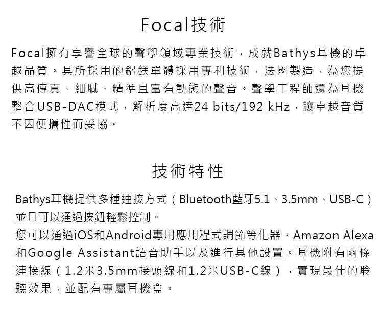 Focal技術Focal擁有享譽全球的聲學領域專業技術,成就Bathys耳機的卓越品質。其所採用的鋁鎂單體採用專利技術,法國製造,為您提供高傳真、細膩、精準且富有動態的聲音。聲學工程師還為耳機整合USB-DAC模式,解析度高達24 bits/192 kHz,讓卓越音質不因便攜性而妥協。技術特性Bathys耳機提供多種連接方式(Bluetooth藍牙5.1、3.5mm、USB-C)並且可以通過按鈕輕鬆控制。您可以通過iOS和Android專用應用程式調節等化器、Amazon Alexa和Google Assistant語音助手以及進行其他設置。耳機附有兩條連接線(1.2米3.5mm接頭線和1.2米USB-C線),實現最佳的聆聽效果,並配有專屬耳機盒。