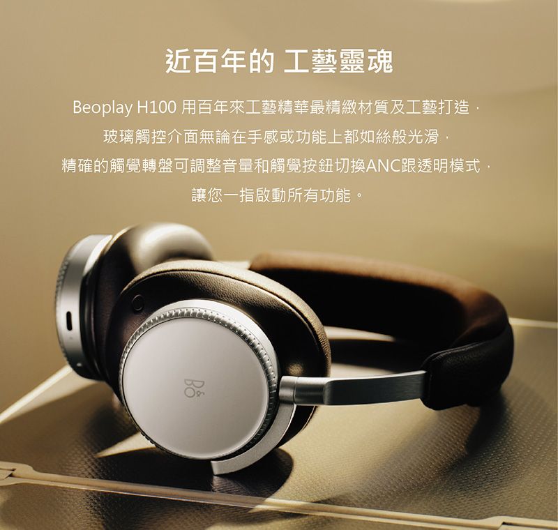 近百年的 工藝靈魂Beoplay H100 用百年來工藝精華最精緻材質及工藝打造玻璃觸控介面無論在手感或功能上都如絲般光滑精確的觸覺轉盤可調整音量和觸覺按鈕切換ANC跟透明模式讓您一指啟動所有功能。