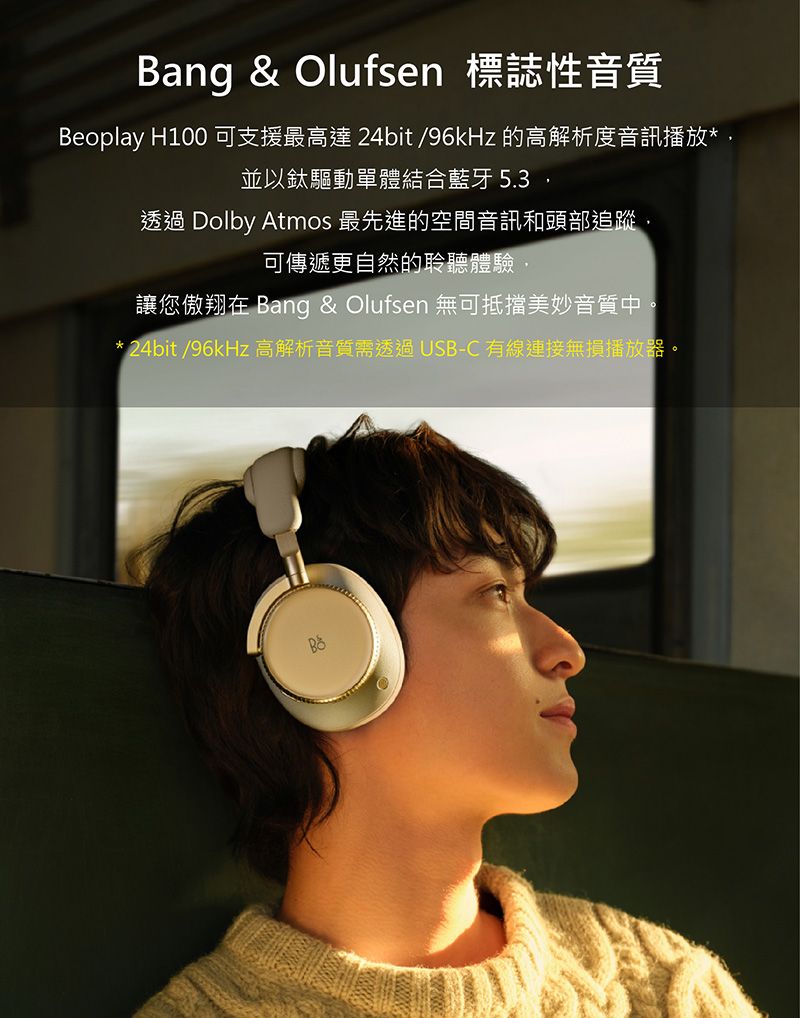 Bang & Olufsen 標誌性音質Beoplay H100 可支援最高達 24bit/96kHz 的高解析度音訊播放*並以鈦驅動單體結合藍牙 5.3透過 Dolby Atmos 最先進的空間音訊和頭部追蹤,可傳遞更自然的聆聽體驗,讓您傲翔在 Bang & Olufsen 無可抵擋美妙音質中。*24bit/96kHz 高解析音質需透過USB-C有線連接無損播放器。