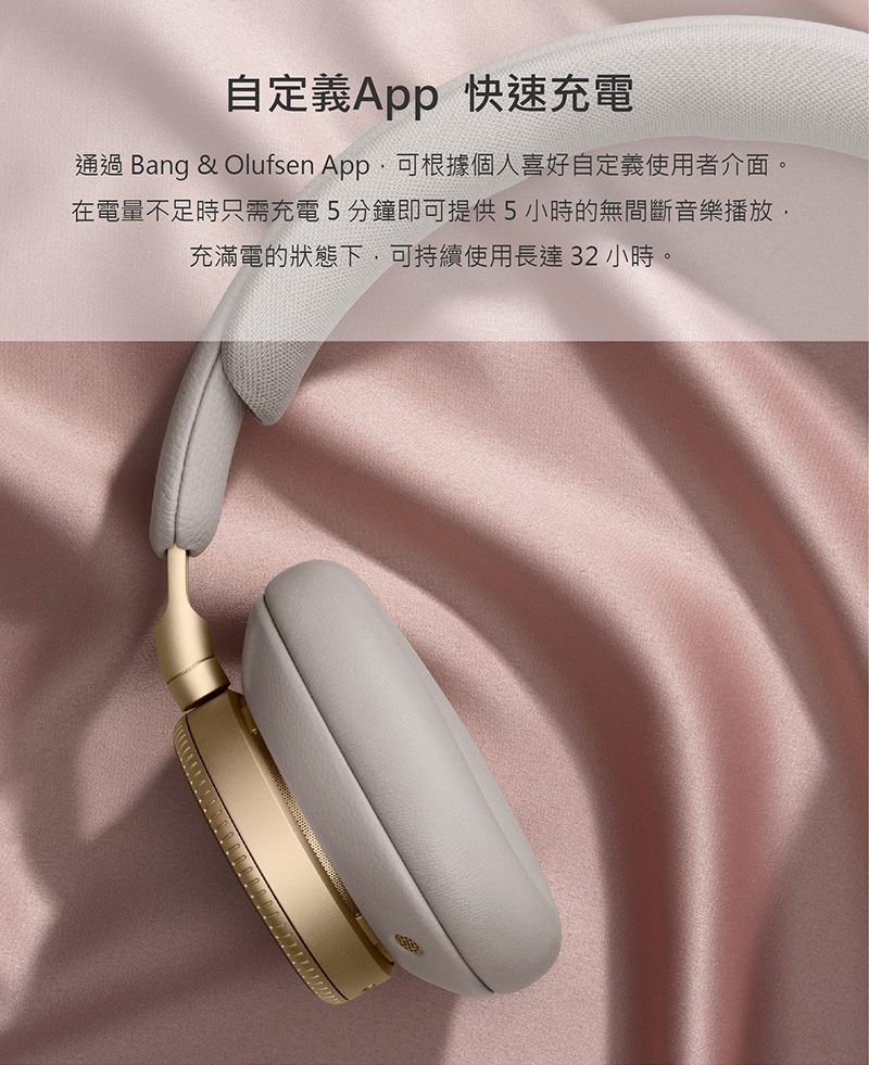 自定義App 快速充電通過 Bang & Olufsen App可根據個人喜好自定義使用者介面。在電量不足時只需充電5分鐘即可提供5小時的無間斷音樂播放,充滿電的狀態下,可持續使用長達32小時。