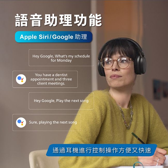 語音助理功能Apple Siri/Google 助理Hey Google, Whats my schedulefor MondayYou have a dentistappointment and threeclient meetingsHey Google, Play the next songSure, playing the next song通過耳機進行控制操作方便又快速