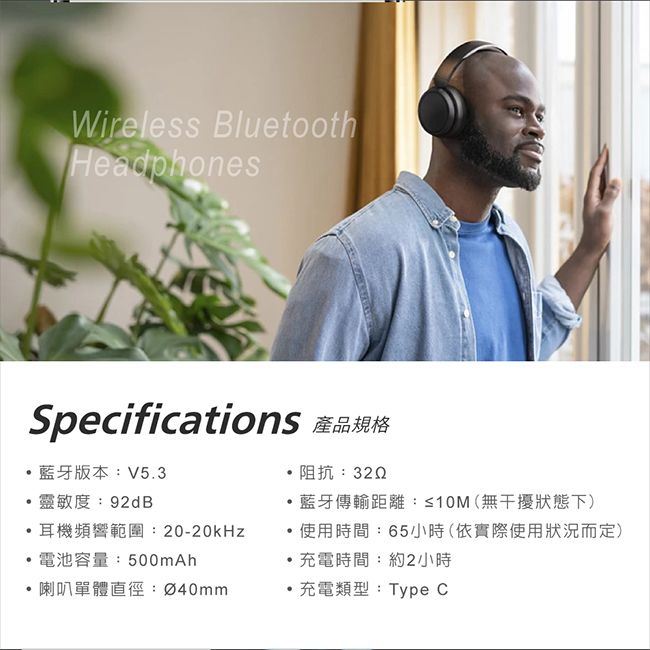 Wireless BluetoothHeadphonesSpecifications 產品規格藍牙版本:V5.3靈敏度:92dB阻抗: 藍牙傳輸距離:≤10(無干擾狀態下)耳機頻響範圍:20-20kHz電池容量:500mAh使用時間:65小時(依實際使用狀況而定)·充電時間:約2小時喇叭單體直徑:Ø40mm充電類型:Type C