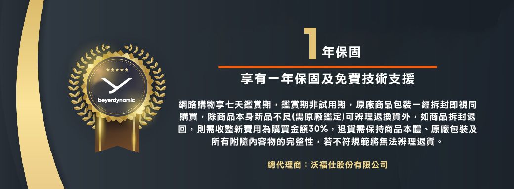 beyerdynamic享有一年保固及免費技術支援網路購物享七天鑑賞期,鑑賞期非試用期,原廠商品包裝一經拆封即視同購買,除商品本身新品不良(需原廠鑑定)可辨理退換貨外,如商品拆封退回,則需收整新費用為購買金額30%,退貨需保持商品本體、原廠包裝及所有附隨內容物的完整性,若不符規範將無法辨理退貨。總代理商:沃福仕股份有限公司