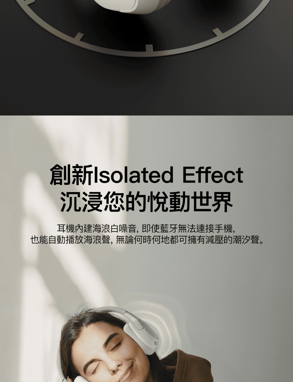 創新Isolated Effect沉浸您的悅動世界耳機內建海浪白噪音,即使藍牙無法連接手機,也能自動播放海浪聲,無論何時何地都可擁有減壓的潮汐聲。