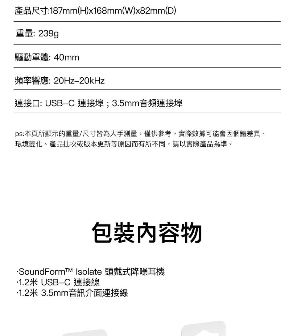產品尺寸:187mm(H)x168mm(W)x82mm(D)重量:239g驅動單體: 40mm頻率響應:20Hz20kHz連接口: USBC 連接埠;3.5mm音頻連接埠ps:本頁所顯示的重量/尺寸皆為人手測量僅供參考。實際數據可能會因個體差異、環境變化、產品批次或版本更新等原因而有所不同,請以實際產品為準,物SoundFormt Isolate 頭戴式降噪耳機1.2米 USB-C 連接線米 3.5mm音訊介面連接線