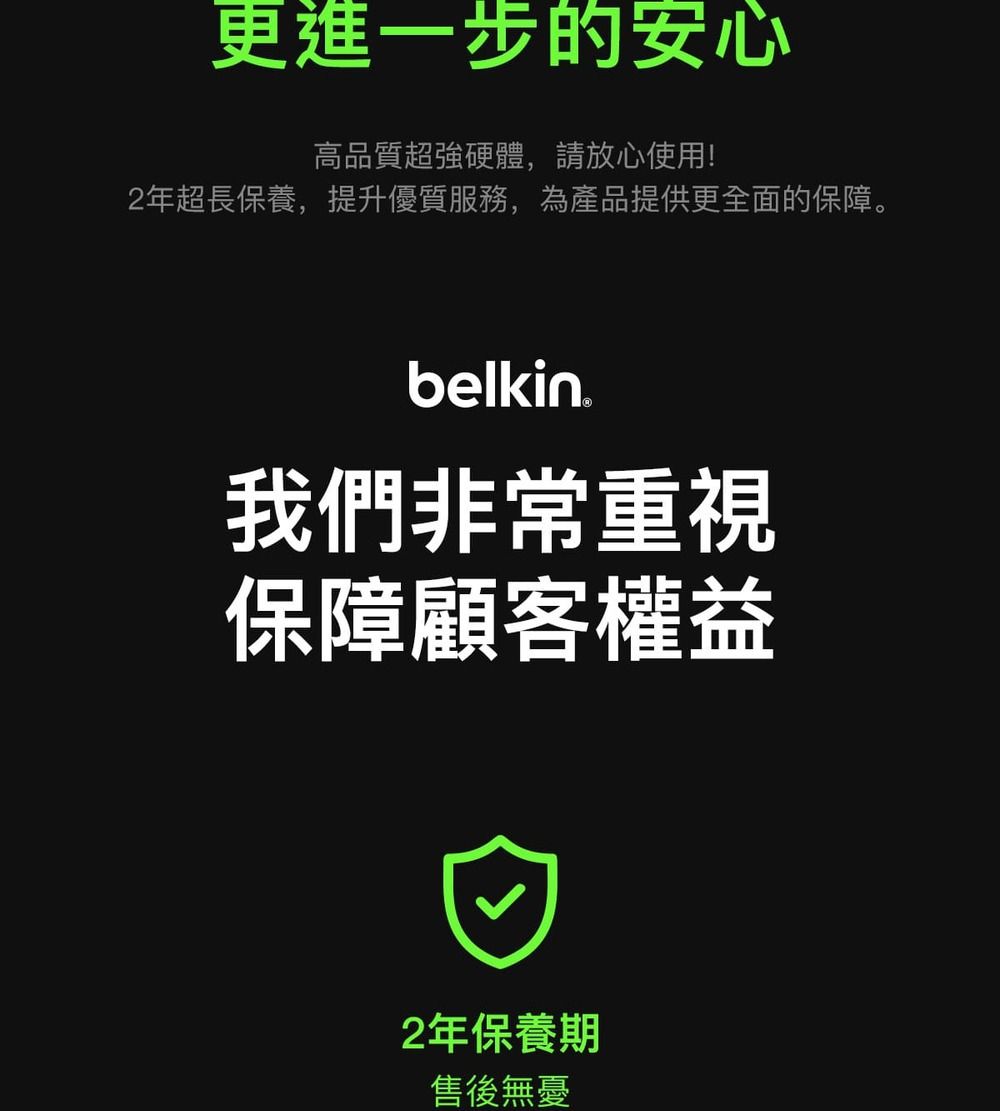 更進一步的安心高品質超強硬體,請放心使用!2年超長保養,提升優質服務,為產品提供更全面的保障。belkin我們非常重視保障顧客權益2年保養期售後無憂