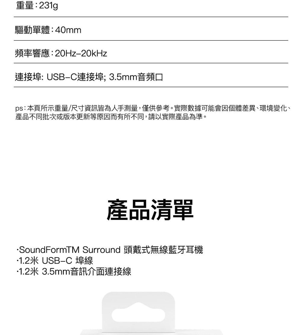 重量:231g驅動單體:40mm頻率響應:20Hz20kHz連接埠: USB連接埠;3.5mm音頻口ps: 本頁所示重量/尺寸資訊皆為人手測量,僅供參考。實際數據可能會因個體差異、環境變化、產品不同批次或版本更新等原因而有所不同,請以實際產品為準。產品清單SoundFormTM Surround 頭戴式無線藍牙耳機1.2米 USBC 埠線1.2米 3.5mm音訊介面連接線