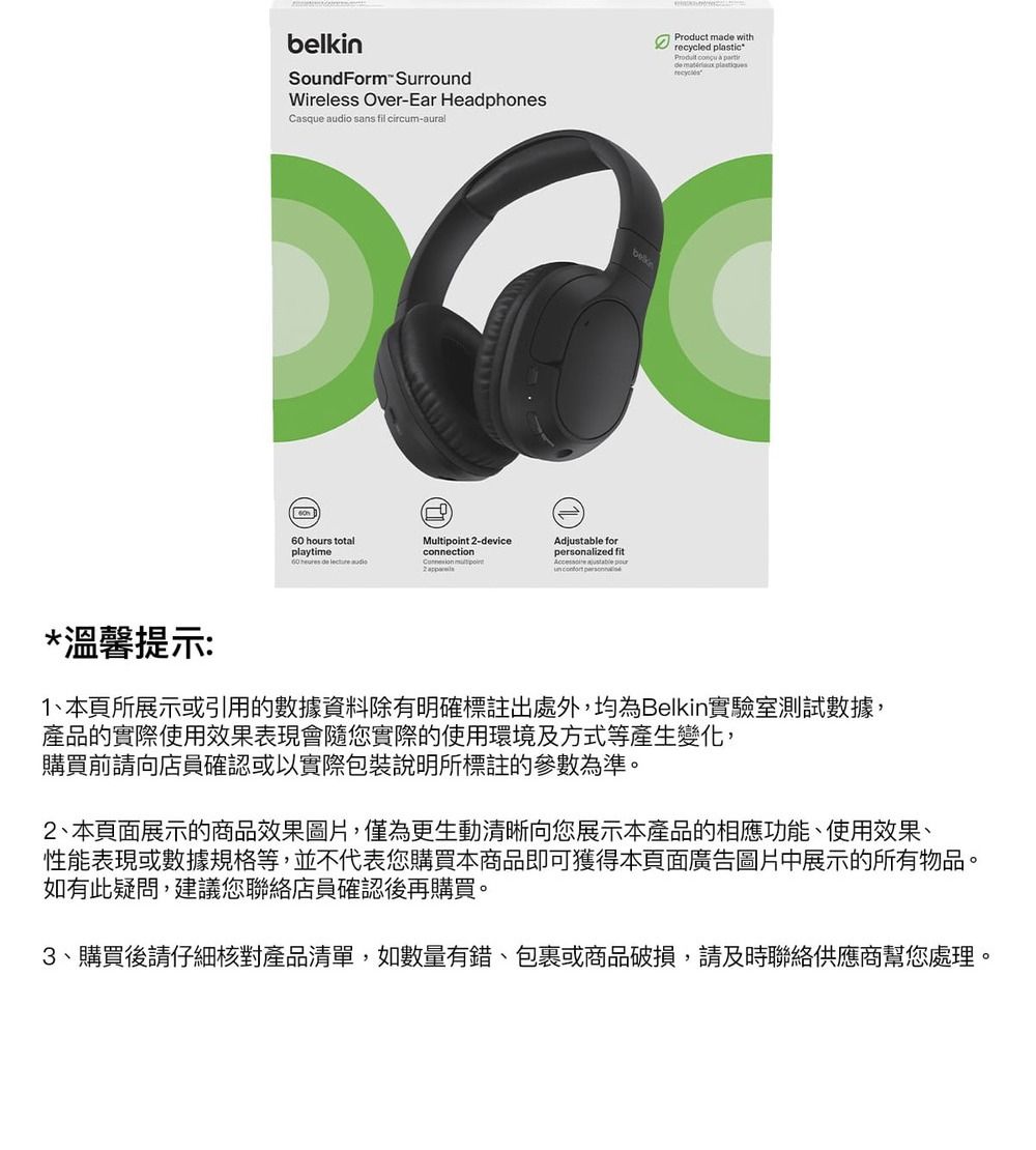 belkinSoundForm SurroundWireless Over-Ear HeadphonesCasque audio sans fil circum-aural hours totalaytime60   lecture Multi -deviceconnection point2 Adjustable foralized fit  pou personProduct made withrecycled plastic   partirde  pl*溫馨提示:1、本頁所展示或引用的數據資料除有明確標註出處外,均為Belkin實驗室測試數據,產品的實際使用效果表現會隨您實際的使用環境及方式等產生變化,購買前請向店員確認或以實際包裝說明所標註的參數為準。2、本頁面展示的商品效果圖片,僅為更生動清晰向您展示本產品的相應功能、使用效果、性能表現或數據規格等,並不代表您購買本商品即可獲得本頁面廣告圖片中展示的所有物品。如有此疑問,建議您聯絡店員確認後再購買。3、購買後請仔細核對產品清單,如數量有錯、包裹或商品破損,請及時聯絡供應商幫您處理。