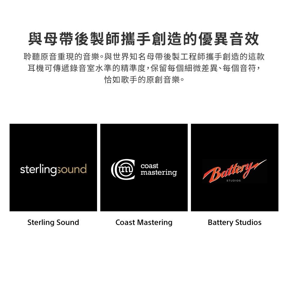 與母帶後製師攜手創造的優異音效聆聽原音重現的音樂。與世界知名母帶後製工程師攜手創造的這款耳機可傳遞錄音室水準的精準度,保留每個細微差異、每個音符,恰如歌手的原創音樂。sterlingsoundcoast masteringBatterySTUDIOSSterling SoundCoast MasteringBattery Studios