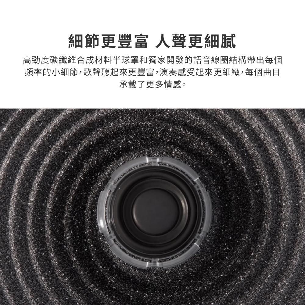 細節更 人聲更細膩高勁度碳纖維合成材料半球罩和獨家開發的語音線圈結構帶出每個頻率的小細節,歌聲聽起來更豐富,演奏感受起來更細緻,每個曲目承載了更多情感。