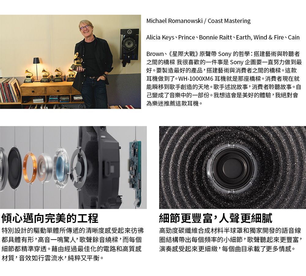 Michael Romanowski  Coast MasteringAlicia KeysPrince、Bonnie Raitt、Earth Wind & Fire、CainBrown、《星際大戰》原聲帶 Sony 的哲學:搭建藝術與聆聽者之間的橋樑 我很喜歡的一件事是 Sony 企圖要一直努力做到最好。要製造最好的產品搭建藝術與消費者之間的橋樑。這款耳機做到了。WH-1000XM6 耳機就是那座橋樑。消費者現在就能瞬移到歌手創造的天地。歌手述說故事,消費者聆聽故事。自己變成了音樂中的一部份。我想這會是美好的體驗,我絕對會為樂迷推薦這款耳機。傾心邁向完美的工程特別設計的驅動單體所傳遞的清晰度感受起來彷彿都具體有形,高音一鳴驚人,歌聲餘音繞樑,而每個細節都精準穿透。藉由經過最佳化的電路和高質感材質,音效如行雲流水,純粹又平衡。細節更豐富,人聲更細膩高勁度碳纖維合成材料半球罩和獨家開發的語音線圈結構帶出每個頻率的小細節,歌聲聽起來更豐富,演奏感受起來更細緻,每個曲目承載了更多情感。