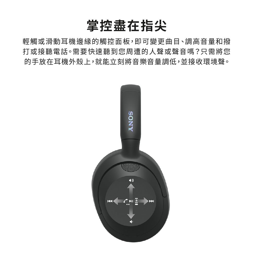 掌控盡在指尖輕觸或滑動耳機邊緣的觸控面板,即可變更曲目、調高音量和撥打或接聽電話。需要快速聽到您周遭的人聲或聲音嗎?只需將您的手放在耳機外殼上,就能立刻將音樂音量調低,並接收環境聲。SONY