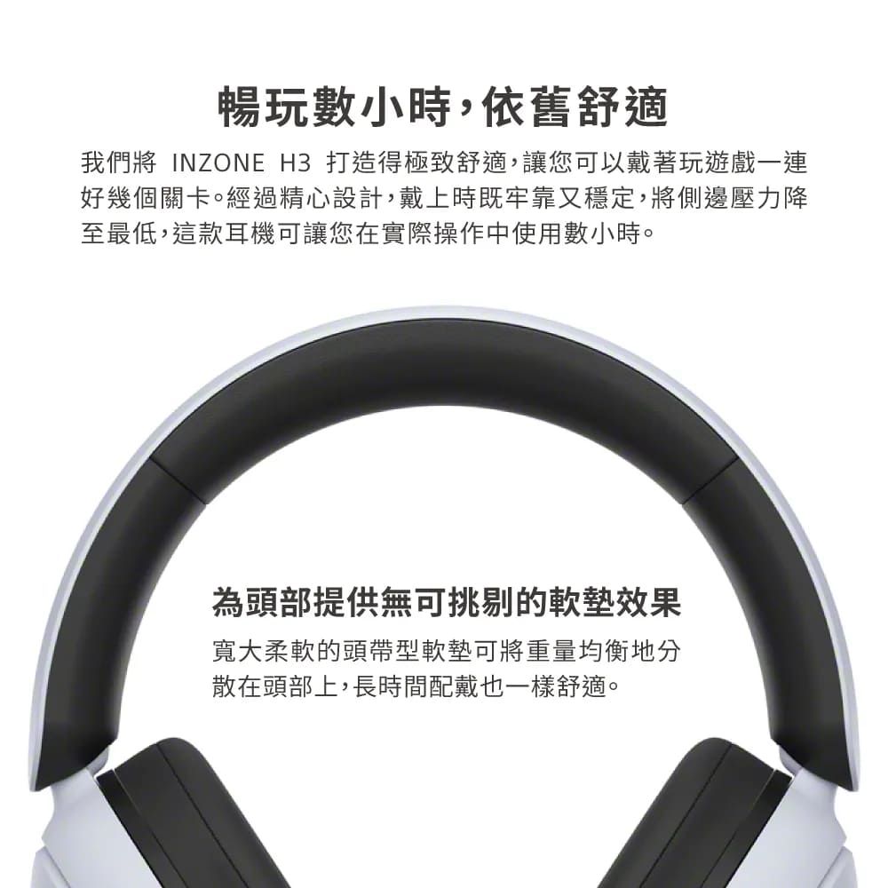 暢玩數小時,依舊舒適我們將 INZONE H3 打造得極致舒適,讓您可以戴著玩遊戲一連好幾個關卡。經過精心設計,戴上時既牢靠又穩定,將側邊壓力降至最低,這款耳機可讓您在實際操作中使用數小時。為頭部提供無可挑剔的效果寬大柔軟的頭帶型軟墊可將重量均衡地分散在頭部上,長時間配戴也一樣舒適。
