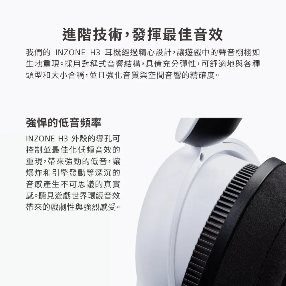 進階技術,發揮最佳音效我們的 INZONE H3 耳機經過精心設計,讓遊戲中的聲音栩栩如生地重現。採用對稱式音響結構,具備充分彈性,可舒適地與各種頭型和大小合稱,並且強化音質與空間音響的精確度。強悍的低音頻率INZONE H3 外殼的導孔可控制並最佳化低頻音效的重現,帶來強勁的低音,讓爆炸和引擎發動等深沉的音感產生不可思議的真實感。聽見遊戲世界環繞音效帶來的戲劇性與強烈感受。