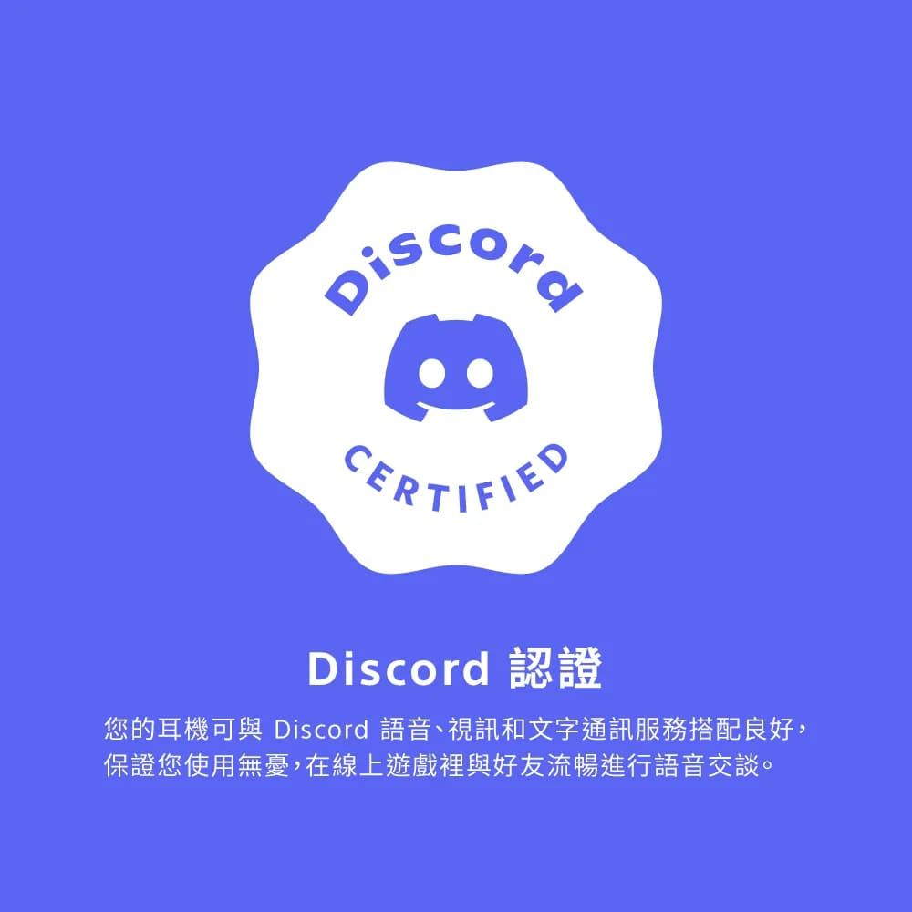 CERTIFIEDDiscord 認證您的耳機可與 Discord 語音、視訊和文字通訊服務搭配良好,保證您使用無憂,在線上遊戲裡與好友流暢進行語音交談。