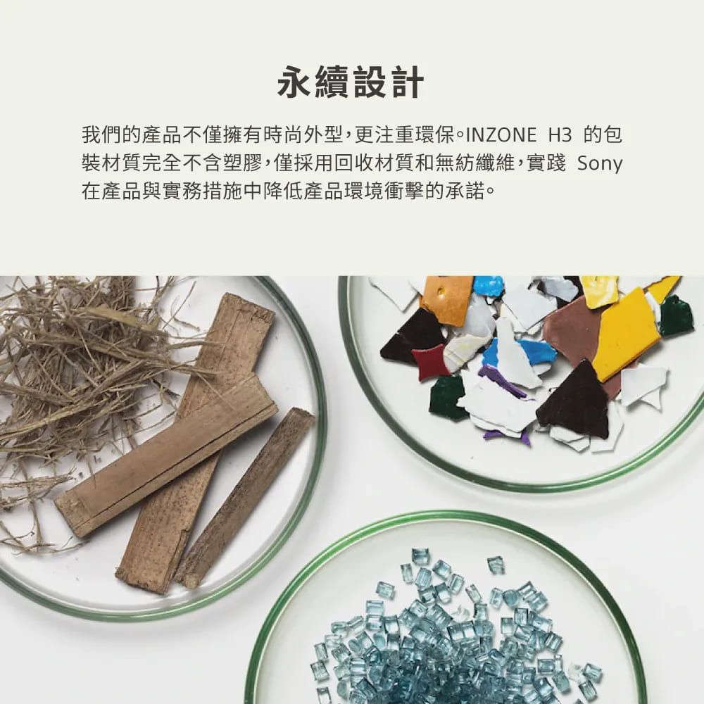 永續設計我們的產品不僅擁有時尚外型,更注重環保。INZONE H3 的包裝材質完全不含塑膠,僅採用回收材質和無紡纖維,實踐 Sony在產品與實務措施中降低產品環境衝擊的承諾。