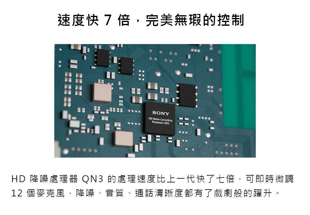 速度快 7 倍,完美無瑕的控制SONY  Processor HD 降噪處理器 QN3 的處理速度比上一代快了七倍,可即時微調12 個麥克風,降噪、音質、通話清晰度都有了戲劇般的躍升。