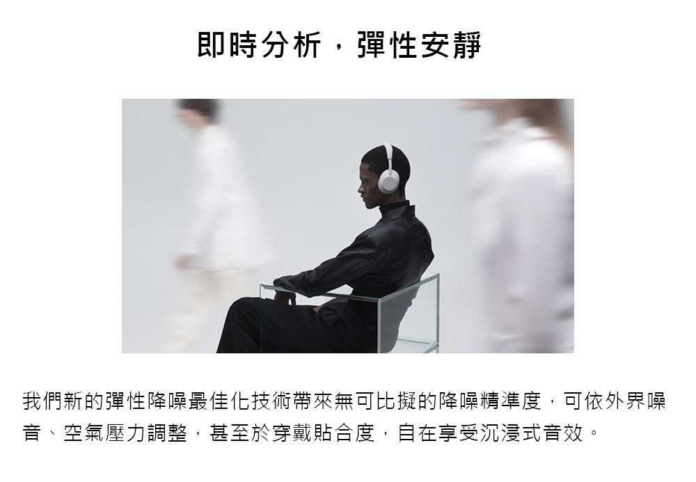 即時分析,彈性安靜我們新的彈性降噪最佳化技術帶來無可比擬的降噪精準度,可依外界噪音、空氣壓力調整,甚至於穿戴貼合度,自在享受沉浸式音效。