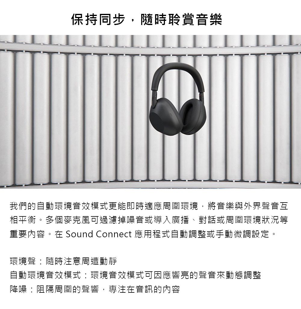 保持同步,隨時聆賞音樂我們的自動環境音效模式更能即時適應周圍環境,將音樂與外界聲音互相平衡。多個麥克風可過濾掉噪音或導入廣播、對話或周圍環境狀況等重要內容。在 Sound Connect 應用程式自動調整或手動微調設定。環境聲隨時注意周遭動靜自動環境音效模式環境音效模式可因應響亮的聲音來動態調整降噪:阻隔周圍的聲響,專注在音訊的內容