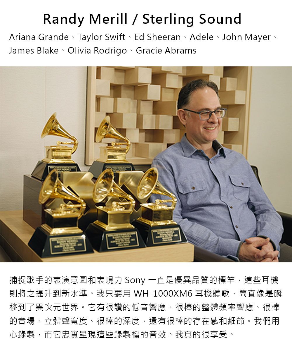 Randy Merill  Sterling SoundAriana Grande、Taylor Swift、Ed Sheeran、Adele、John Mayer、James Blake Olivia Rodrigo Gracie Abrams捕捉歌手的表演意圖和表現力 Sony 一直是優異品質的標竿,這些耳機則將之提升到新水準。我只要 WH-1000XM6 耳機聽歌,簡直像是瞬移到了異次元世界。它有很讚的低音響應、很棒的整體頻率響應、很棒的音場、立體聲寬度、很棒的深度,還有很棒的存在感和細節。我們用心錄製,而它忠實呈現這些錄製檔的音效。我真的很享受。