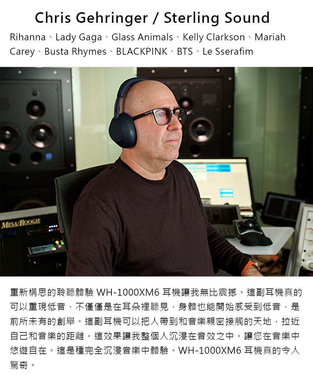Chris Gehringer  Sterling SoundRihanna Lady Gaga Glass Animals Kelly Clarkson MariahCarey、Busta Rhymes、BLACKPINK、BTS、Le Sserafim重新構思的聆聽體驗 WH-1000XM6 耳機讓我無比震撼這副耳機真的可以重現低音,不僅僅是在耳朵裡聽見,身體也能開始感受到低音,是前所未有的創舉。這副耳機可以把人帶到和音樂親密接觸的天地,拉近自己和音樂的距離。這效果讓我整個人沉浸在音效之中。讓您在音樂中悠遊自在。這是種完全沉浸音樂中體驗。WH-1000XM6 耳機真的令人驚奇。