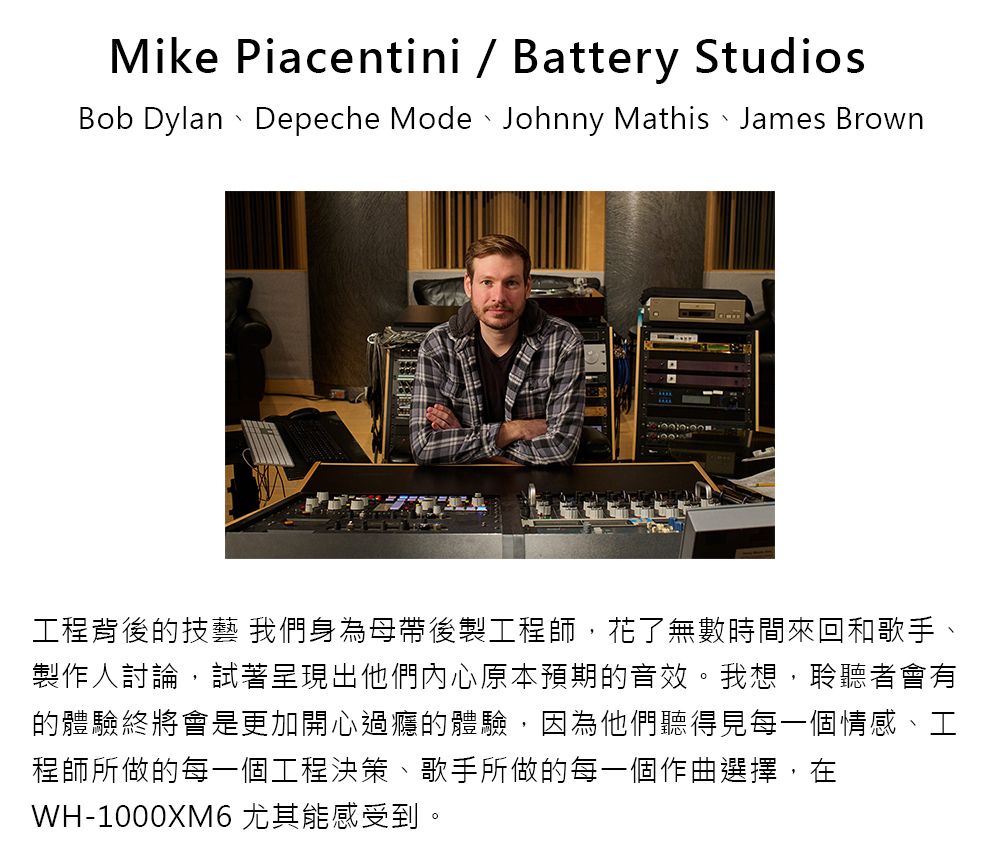 Mike Piacentini  Battery StudiosBob Dylan Depeche Mode Johnny Mathis James Brown工程背後的技藝 我們身為母帶後製工程師,花了無數時間來回和歌手、製作人討論,試著呈現出他們內心原本預期的音效。我想,聆聽者會有的體驗終將會是更加開心過癮的體驗,因為他們聽得見每一個情感、工程師所做的每一個工程決策、歌手所做的每一個作曲選擇,在WH-1000XM6 尤其能感受到。