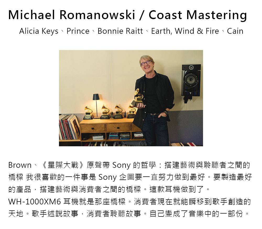 Michael Romanowski  Coast MasteringAlicia Keys、Prince、Bonnie Raitt、Earth, Wind & Fire、CainBrown、《星際大戰》原聲帶 Sony 的哲學:搭建藝術與聆聽者之間的橋樑 我很喜歡的一件事是 Sony 企圖要一直努力做到最好。要製造最好的產品,搭建藝術與消費者之間的橋樑。這款耳機做到了。WH-1000XM6 耳機就是那座橋樑。消費者現在就能瞬移到歌手創造的天地。歌手述說故事,消費者聆聽故事。自己變成了音樂中的一部份。