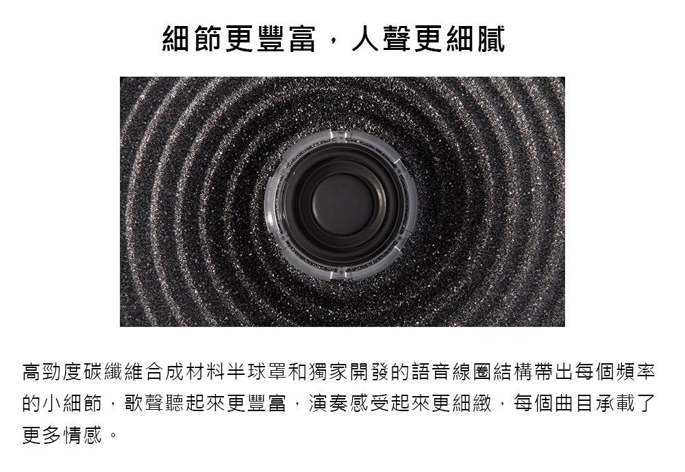 細節更豐富,人聲更細膩高勁度碳纖維合成材料半球罩和獨家開發的語音線圈結構帶出每個頻率的小細節,歌聲聽起來更豐富,演奏感受起來更細緻,每個曲目承載了更多情感。