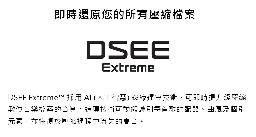 即時還原您的所有壓縮檔案DSEEExtremeDSEE Extreme 採用 (人工智慧) 邊緣運算技術,可即時提升經壓縮數位音樂檔案的音質。這項技術可動態識別每首歌的配器、曲風及個別元素,並恢復於壓縮過程中流失的高音。
