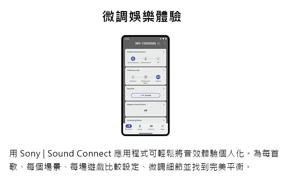 微調娛樂體驗12:00WH-1000XM6          онMy Device Sony | Sound Connect 應用程式可輕鬆將音效體驗個人化。為每首歌、每個場景、每場遊戲比較設定、微調細節並找到完美平衡。