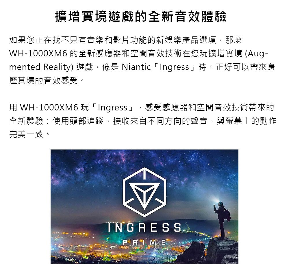 擴增實境遊戲的全新音效體驗如果您正在找不只有音樂和影片功能的新娛樂產品選項,那麼WH-1000XM6 的全新感應器和空間音效技術在您玩擴增實境 (Aug-mented Reality) 遊戲,像是 Niantic 「Ingress」時,正好可以帶來身歷其境的音效感受。 WH-1000XM6 玩「Ingress」,感受感應器和空間音效技術帶來的全新體驗:使用頭部追蹤,接收來自不同方向的聲音,與螢幕上的動作完美一致。INGRESS