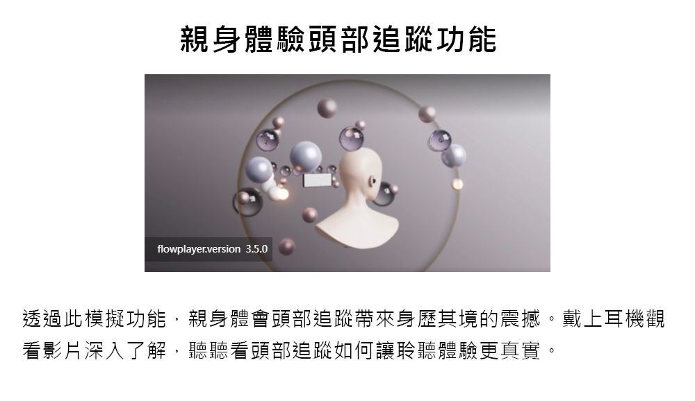 親身體驗頭部追蹤功能flowplayer.version 3.5.0透過此模擬功能,親身體會頭部追蹤帶來身歷其境的震撼。戴上耳機觀看影片深入了解,聽聽看頭部追蹤如何讓聆聽體驗更真實。