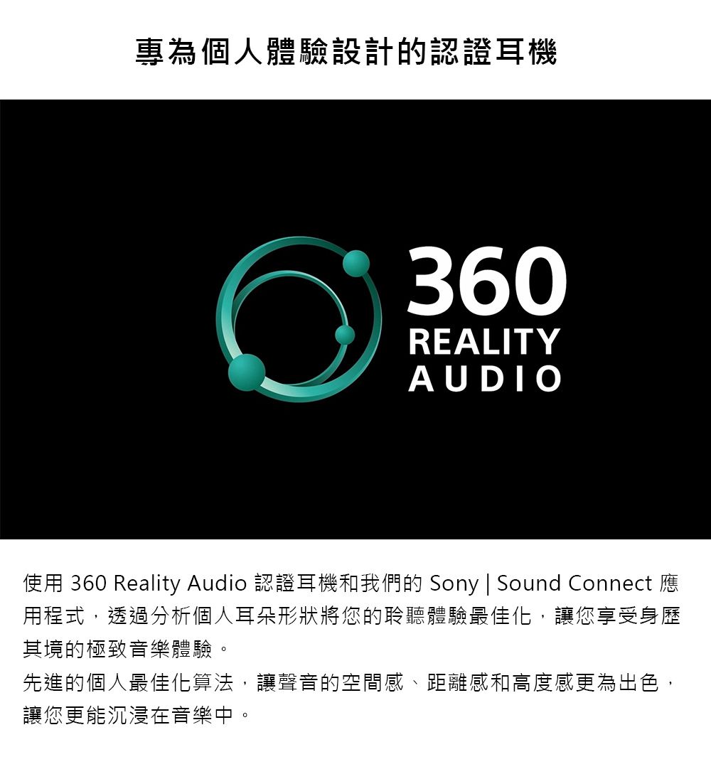 專為個人體驗設計的認證耳機360REALITYAUDIO使用 360 Reality Audio 認證耳機和我們的 Sony | Sound Connect 應用程式,透過分析個人耳朵形狀將您的聆聽體驗最佳化,讓您享受身歷其境的極致音樂體驗。先進的個人最佳化算法,讓聲音的空間感、距離感和高度感更為出色,讓您更能沉浸在音樂中。