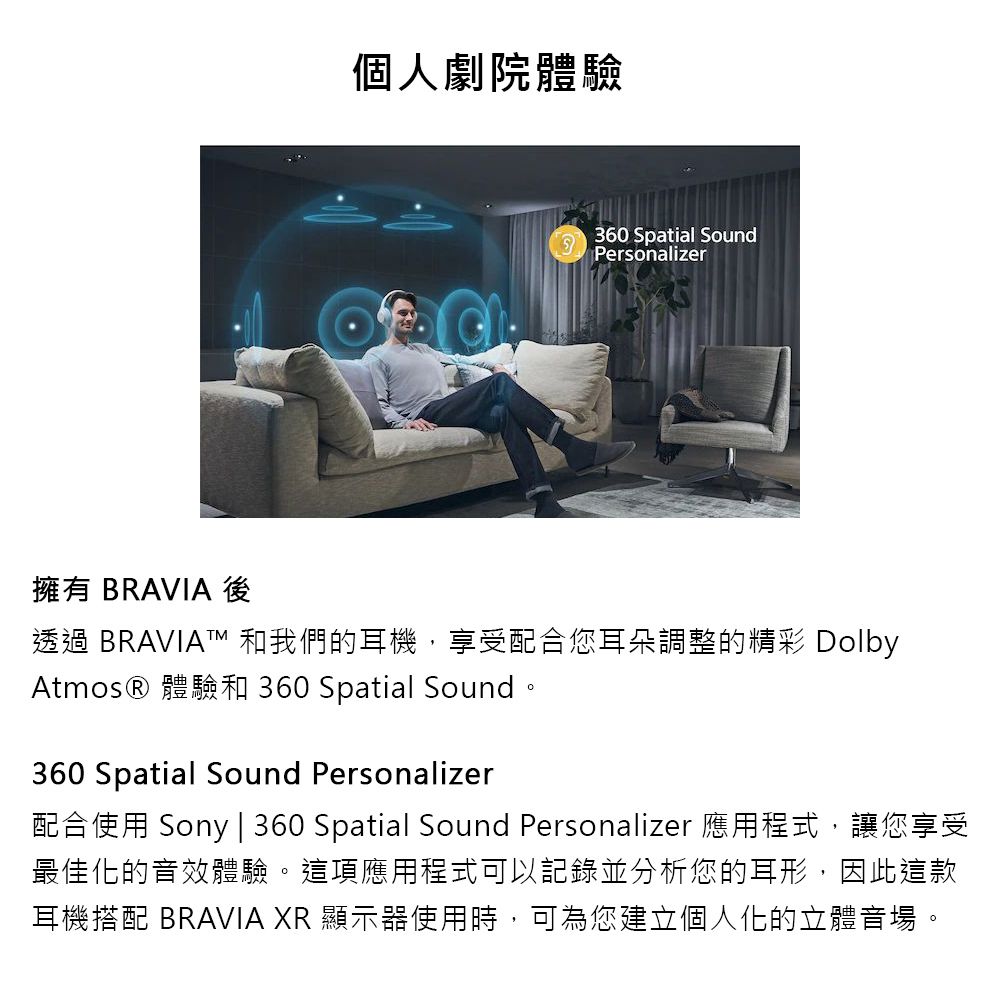 個人劇院體驗 360 Spatial SoundPersonalizer擁有 BRAVIA 後透過 BRAVIAT 和我們的耳機,享受配合您耳朵調整的精彩 DolbyAtmos® 體驗和 360 Spatial Sound。360 Spatial Sound Personalizer配合使用 Sony | 360 Spatial Sound Personalizer 應用程式,讓您享受最佳化的音效體驗。這項應用程式可以記錄並分析您的耳形,因此這款耳機搭配 BRAVIA XR 顯示器使用時,可為您建立個人化的立體音場。