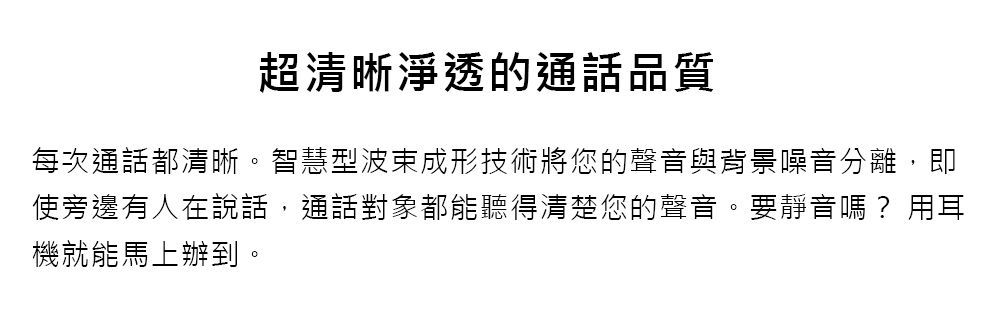超清晰淨透的通話品質每次通話都清晰。智慧型波束成形技術將您的聲音與背景噪音分離,即使旁邊有人在說話,通話對象都能聽得清楚您的聲音。要靜音嗎?用耳機就能馬上辦到。